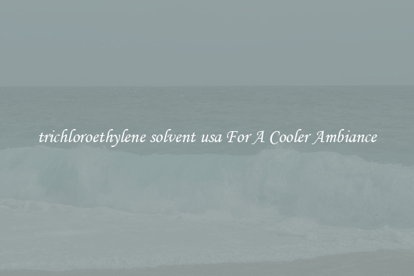 trichloroethylene solvent usa For A Cooler Ambiance