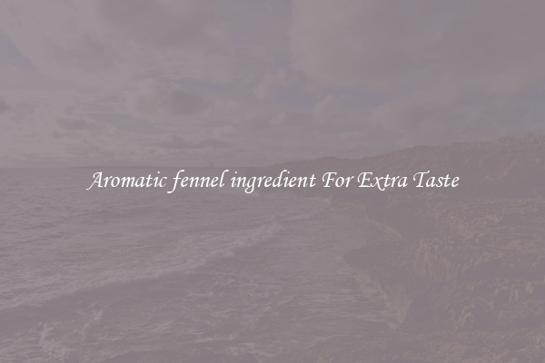 Aromatic fennel ingredient For Extra Taste