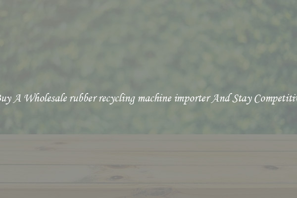 Buy A Wholesale rubber recycling machine importer And Stay Competitive