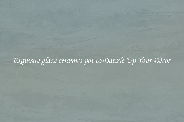 Exquisite glaze ceramics pot to Dazzle Up Your Décor 